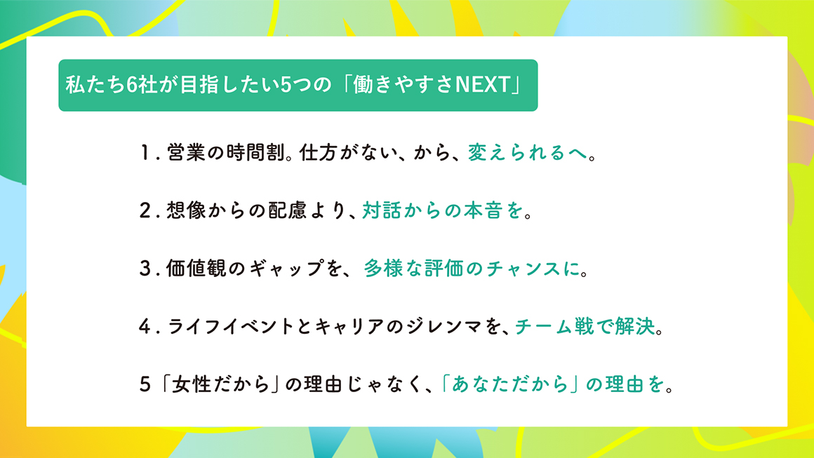 1.営業の時間割。仕方がない、から、変えられるへ。2.想像からの配慮より、対話からの本音を。3.価値観のギャップを、多様な評価のチャンスに。4.ライフイベントとキャリアのジレンマを、チーム戦で解決。5.「女性だから」の理由じゃなく、「あなただから」の理由を。