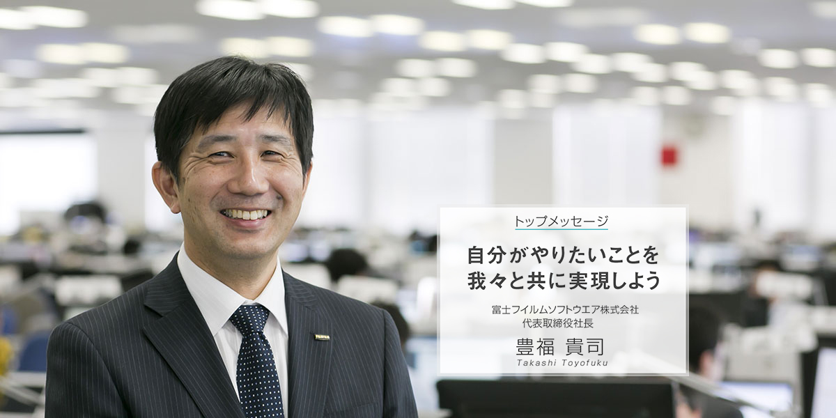 トップメッセージ - 自分がやりたいことを我々と共に実現しよう - 富士フイルムソフトウエア株式会社 代表取締役社長 豊福 貴司