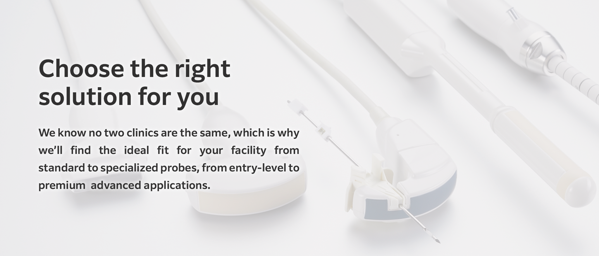 Choose the right solution for you: We know no two clinics are the same, which is why we'll find the ideal fit for your facility from standard to specialized probes, from entry-level to premium advanced applications.